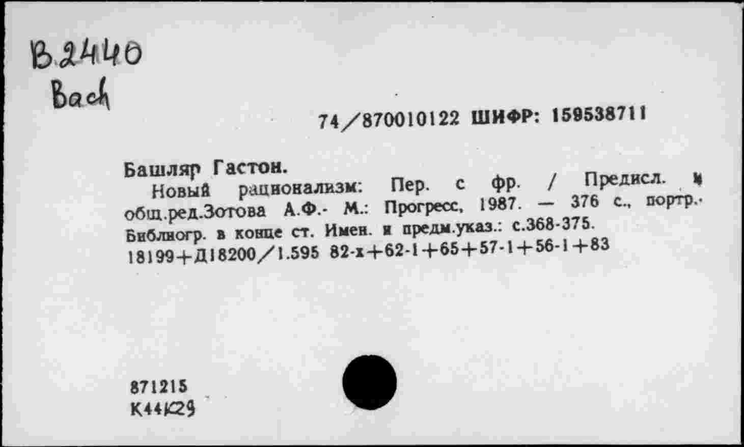 ﻿Ьа4
74/870010122 ШИФР: 159538711
Башляр Гастон.	«
Новый рационализм: Пер. с фр. / Предисл. и общ.ред.Зотова А.Ф.- М.: Прогресс. 1987. - 376 с., портр,-Библиогр. в конце ст. Имен. ■ предм.указ.: с.368-375.
18199+Д 18200/1.595 82-х4-62-1+65 + 57-1 +56-1+83
871215 К44К23